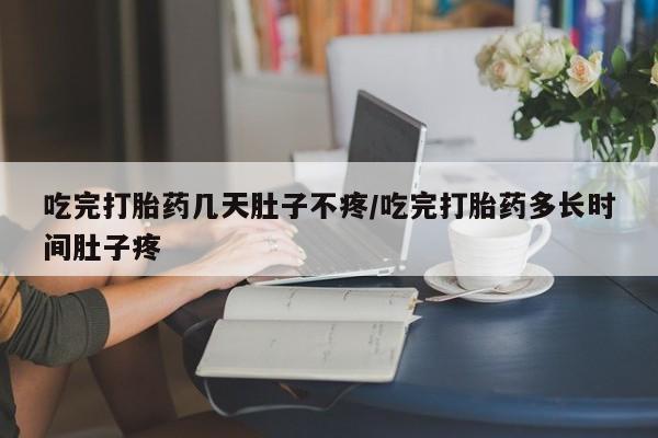堕胎药在线付款吃完打胎药几天肚子不疼/吃完打胎药多长时间肚子疼