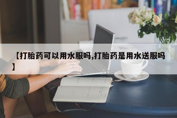 堕胎药在线付款【打胎药可以用水服吗,打胎药是用水送服吗】