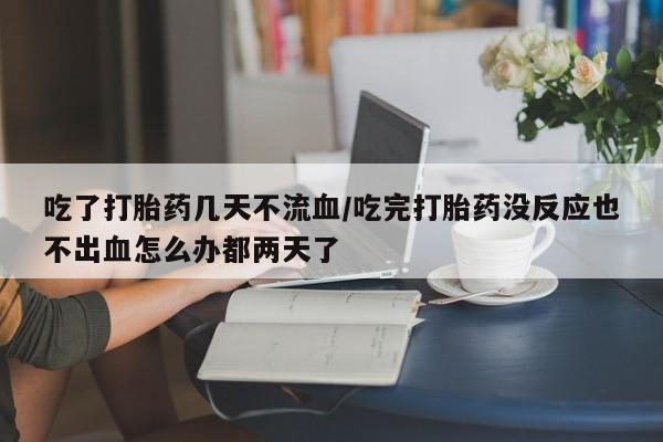 堕胎药在线付款吃了打胎药几天不流血/吃完打胎药没反应也不出血怎么办都两天了