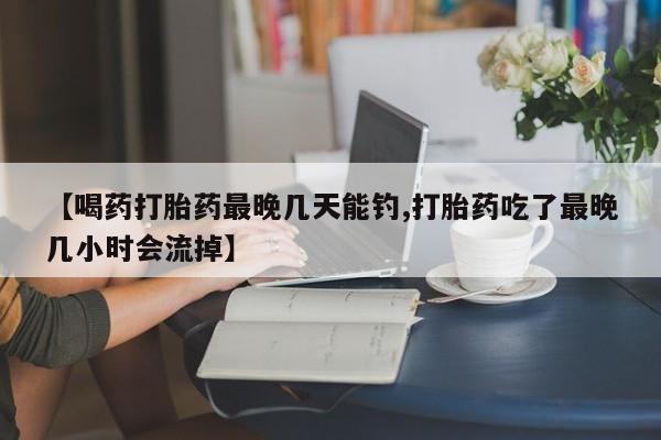 堕胎药在线付款【喝药打胎药最晚几天能钓,打胎药吃了最晚几小时会流掉】