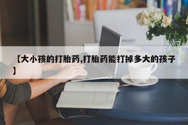 堕胎药在线付款【大小孩的打胎药,打胎药能打掉多大的孩子】