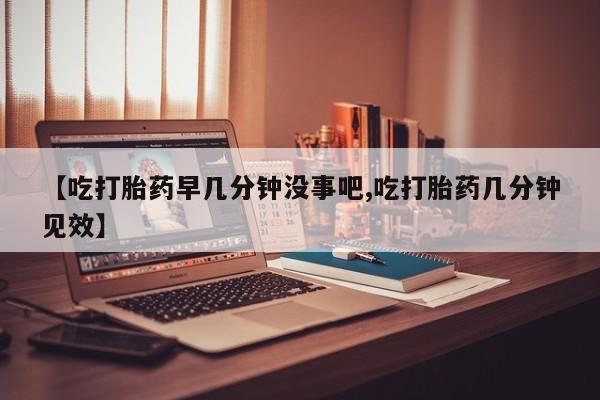 堕胎药在线付款【吃打胎药早几分钟没事吧,吃打胎药几分钟见效】
