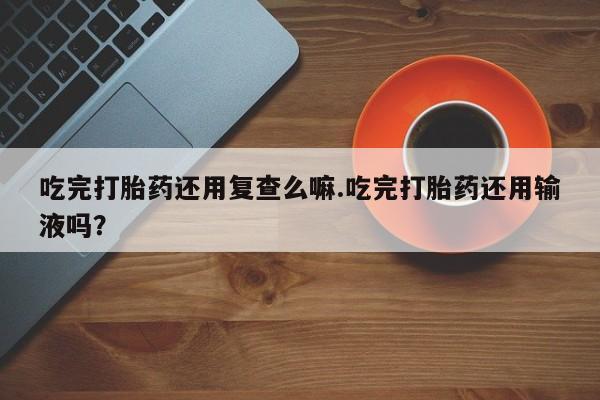 堕胎药在线付款吃完打胎药还用复查么嘛.吃完打胎药还用输液吗？