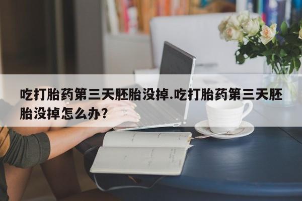 堕胎药在线付款吃打胎药第三天胚胎没掉.吃打胎药第三天胚胎没掉怎么办？