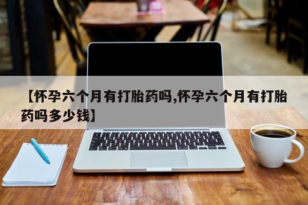堕胎药在线付款【怀孕六个月有打胎药吗,怀孕六个月有打胎药吗多少钱】
