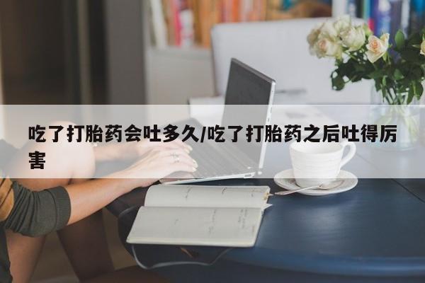 堕胎药在线付款吃了打胎药会吐多久/吃了打胎药之后吐得厉害