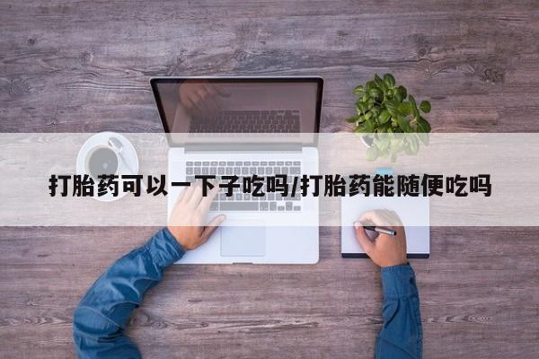 堕胎药在线付款打胎药可以一下子吃吗/打胎药能随便吃吗