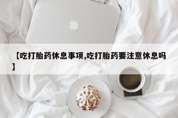 堕胎药在线付款【吃打胎药休息事项,吃打胎药要注意休息吗】