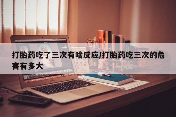 堕胎药在线付款打胎药吃了三次有啥反应/打胎药吃三次的危害有多大