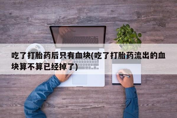 堕胎药在线付款吃了打胎药后只有血块(吃了打胎药流出的血块算不算已经掉了)