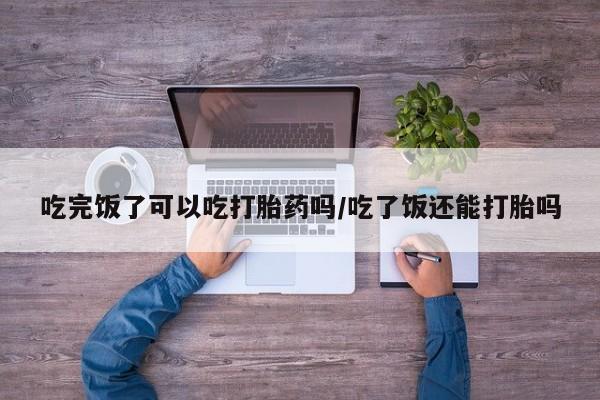堕胎药在线付款吃完饭了可以吃打胎药吗/吃了饭还能打胎吗