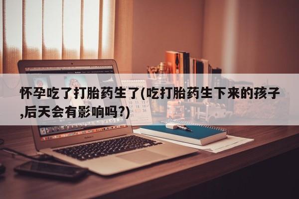 堕胎药在线付款怀孕吃了打胎药生了(吃打胎药生下来的孩子,后天会有影响吗?)