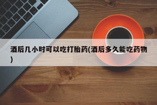 堕胎药在线付款酒后几小时可以吃打胎药(酒后多久能吃药物)
