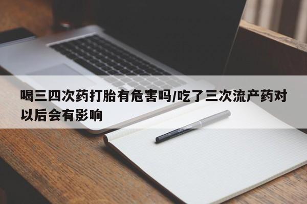 堕胎药在线付款喝三四次药打胎有危害吗/吃了三次流产药对以后会有影响