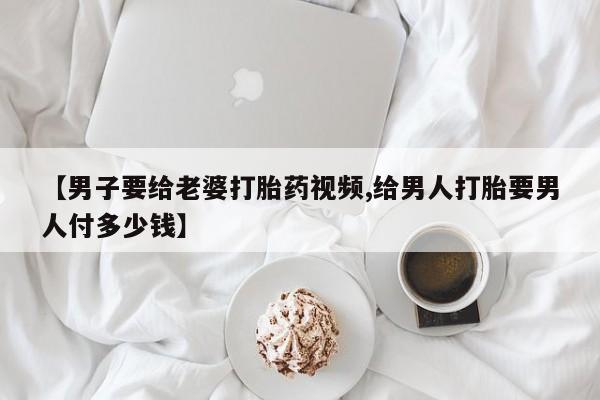 堕胎药在线付款【男子要给老婆打胎药视频,给男人打胎要男人付多少钱】