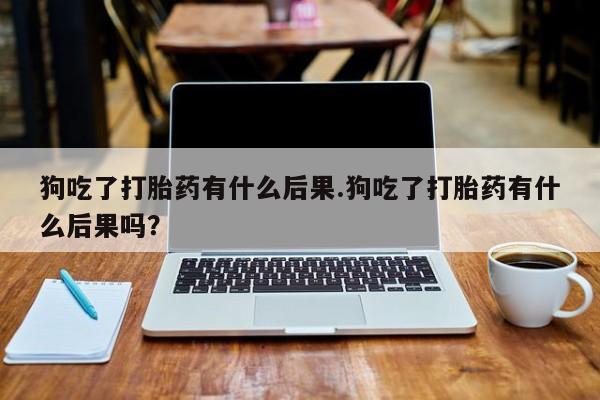 堕胎药在线付款狗吃了打胎药有什么后果.狗吃了打胎药有什么后果吗？