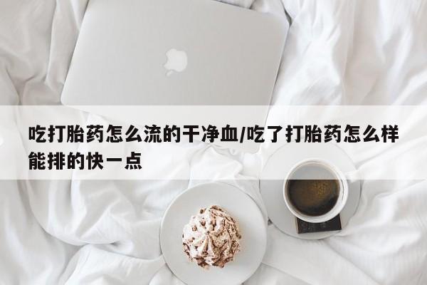 堕胎药在线付款吃打胎药怎么流的干净血/吃了打胎药怎么样能排的快一点