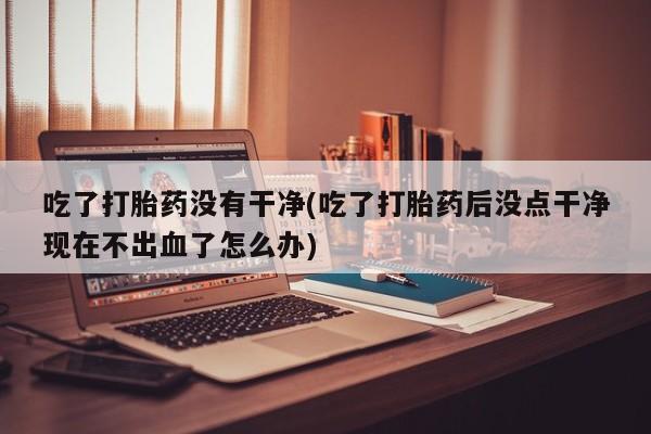 堕胎药在线付款吃了打胎药没有干净(吃了打胎药后没点干净现在不出血了怎么办)