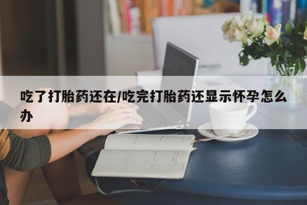 堕胎药在线付款吃了打胎药还在/吃完打胎药还显示怀孕怎么办