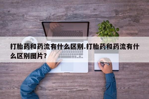堕胎药在线付款打胎药和药流有什么区别.打胎药和药流有什么区别图片？
