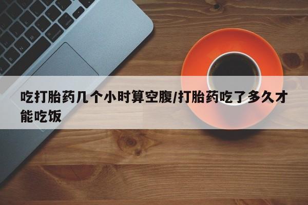 堕胎药在线付款吃打胎药几个小时算空腹/打胎药吃了多久才能吃饭