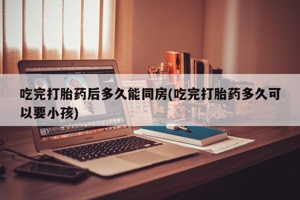 堕胎药在线付款吃完打胎药后多久能同房(吃完打胎药多久可以要小孩)
