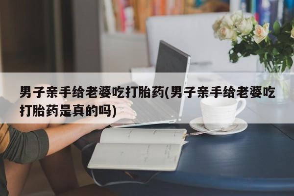 堕胎药在线付款男子亲手给老婆吃打胎药(男子亲手给老婆吃打胎药是真的吗)