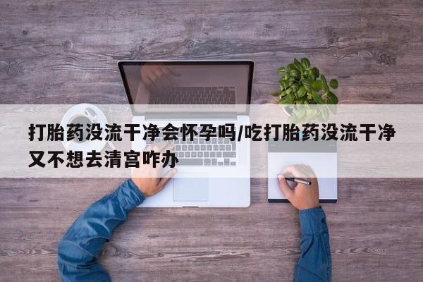 堕胎药在线付款打胎药没流干净会怀孕吗/吃打胎药没流干净又不想去清宫咋办