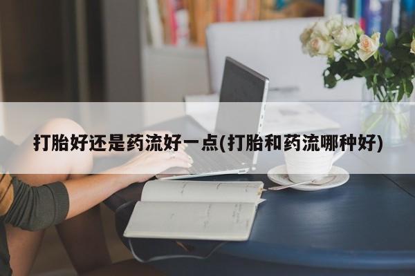 堕胎药在线付款打胎好还是药流好一点(打胎和药流哪种好)