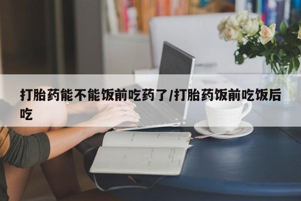 堕胎药在线付款打胎药能不能饭前吃药了/打胎药饭前吃饭后吃