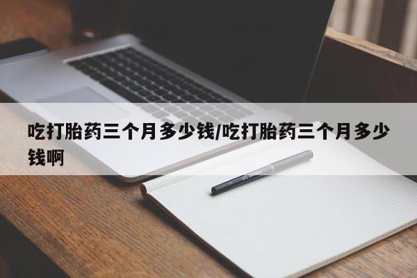 堕胎药在线付款吃打胎药三个月多少钱/吃打胎药三个月多少钱啊