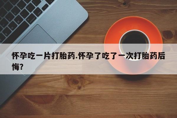 堕胎药在线付款怀孕吃一片打胎药.怀孕了吃了一次打胎药后悔？