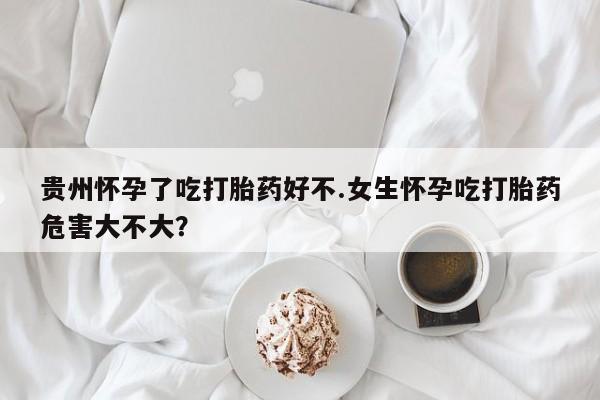 堕胎药在线付款贵州怀孕了吃打胎药好不.女生怀孕吃打胎药危害大不大？