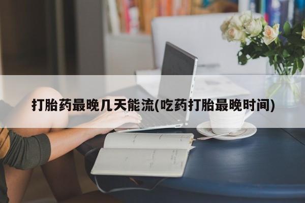 堕胎药在线付款打胎药最晚几天能流(吃药打胎最晚时间)