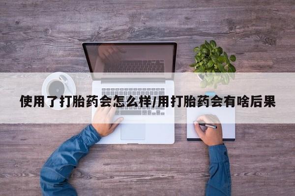 堕胎药在线付款使用了打胎药会怎么样/用打胎药会有啥后果