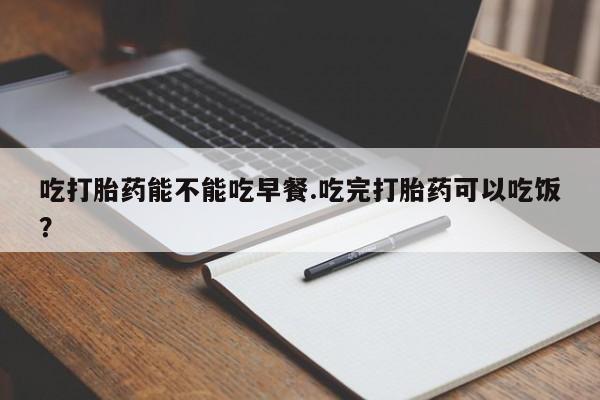 堕胎药在线付款吃打胎药能不能吃早餐.吃完打胎药可以吃饭？