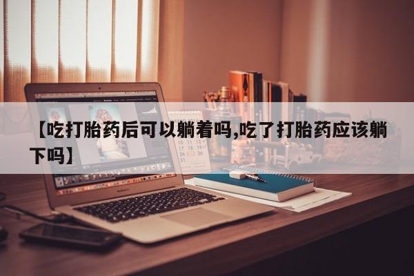 堕胎药在线付款【吃打胎药后可以躺着吗,吃了打胎药应该躺下吗】