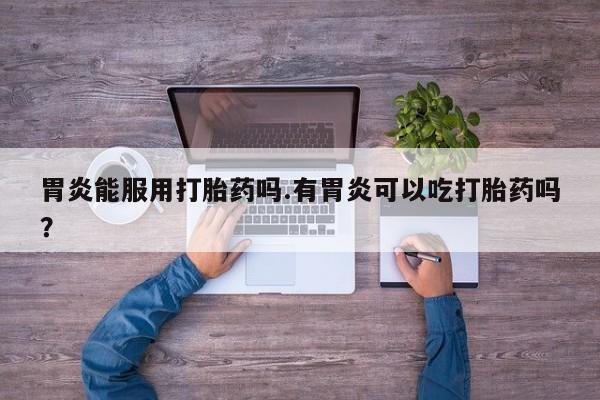 堕胎药在线付款胃炎能服用打胎药吗.有胃炎可以吃打胎药吗？