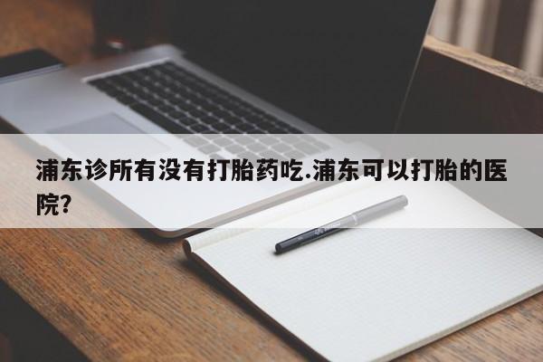 堕胎药在线付款浦东诊所有没有打胎药吃.浦东可以打胎的医院？
