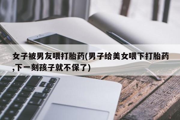 堕胎药在线付款女子被男友喂打胎药(男子给美女喂下打胎药,下一刻孩子就不保了)