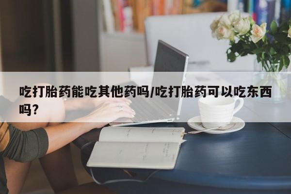 堕胎药在线付款吃打胎药能吃其他药吗/吃打胎药可以吃东西吗?