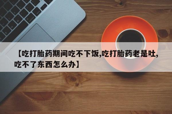 堕胎药在线付款【吃打胎药期间吃不下饭,吃打胎药老是吐,吃不了东西怎么办】