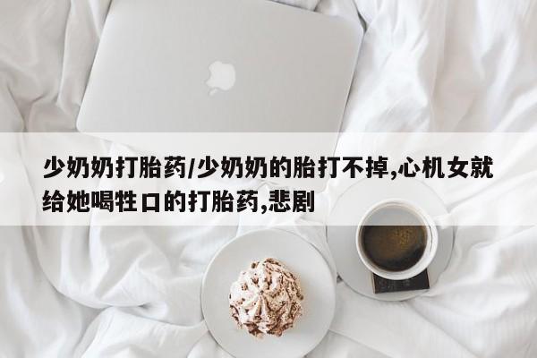堕胎药在线付款少奶奶打胎药/少奶奶的胎打不掉,心机女就给她喝牲口的打胎药,悲剧