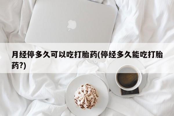 堕胎药在线付款月经停多久可以吃打胎药(停经多久能吃打胎药?)
