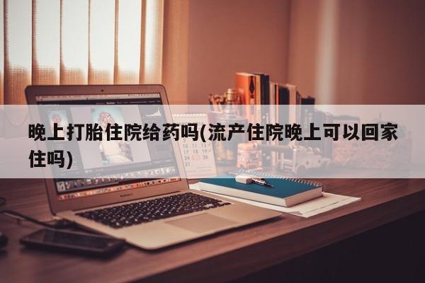 堕胎药在线付款晚上打胎住院给药吗(流产住院晚上可以回家住吗)