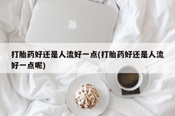 堕胎药在线付款打胎药好还是人流好一点(打胎药好还是人流好一点呢)