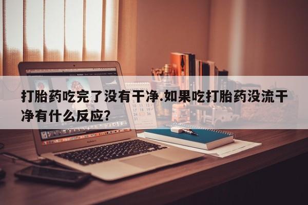 堕胎药在线付款打胎药吃完了没有干净.如果吃打胎药没流干净有什么反应？