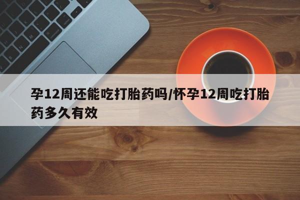 堕胎药在线付款孕12周还能吃打胎药吗/怀孕12周吃打胎药多久有效
