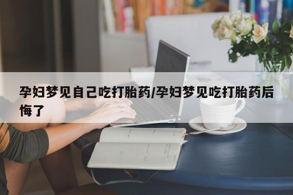 堕胎药在线付款孕妇梦见自己吃打胎药/孕妇梦见吃打胎药后悔了
