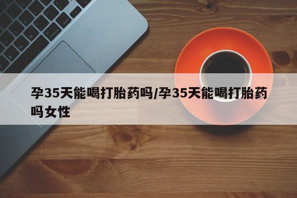 堕胎药在线付款孕35天能喝打胎药吗/孕35天能喝打胎药吗女性